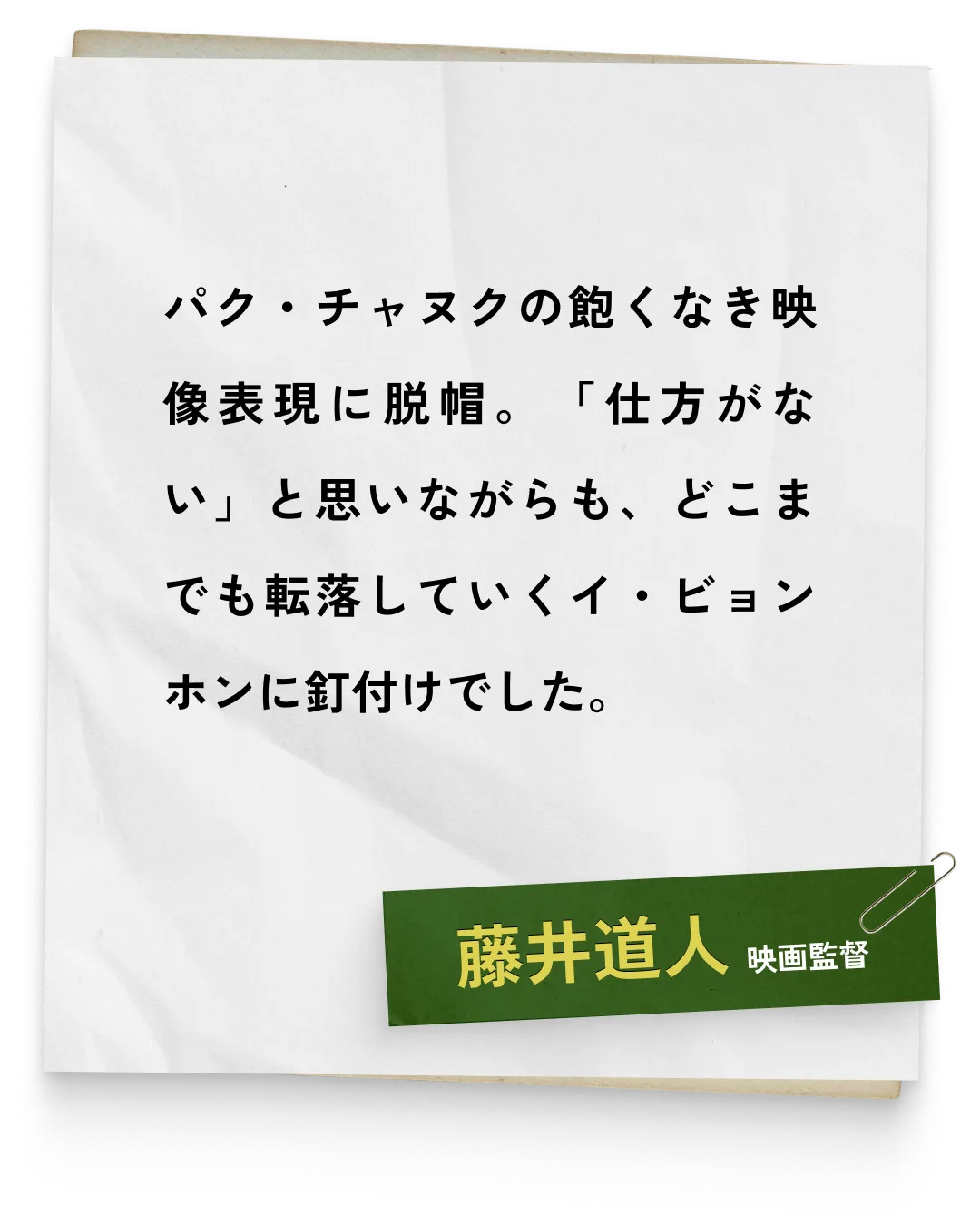 _藤井道人/映画監督　パク・チャヌクの飽くなき映像表現に脱帽。「仕方がない」と思いながらも、どこまでも転落していくイ・ビョンホンに釘付けでした。