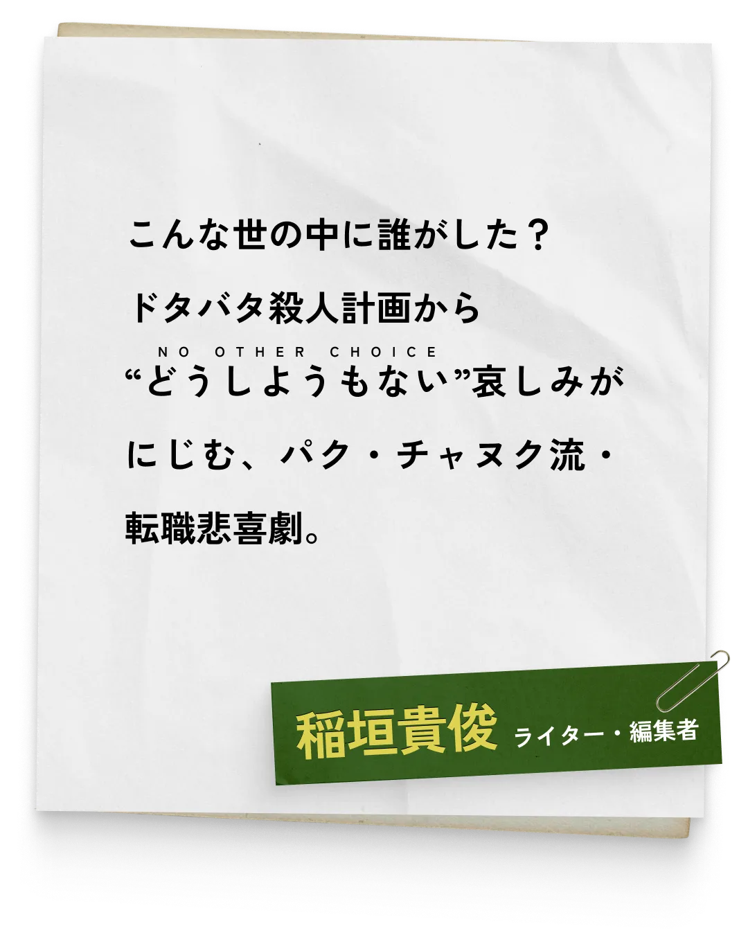 _稲垣貴俊/ライター・編集者　こんな世の中に誰がした？ドタバタ殺人計画から“どうしようもない（NO OTHER CHOICE）”哀しみがにじむ、パク・チャヌク流・転職悲喜劇。