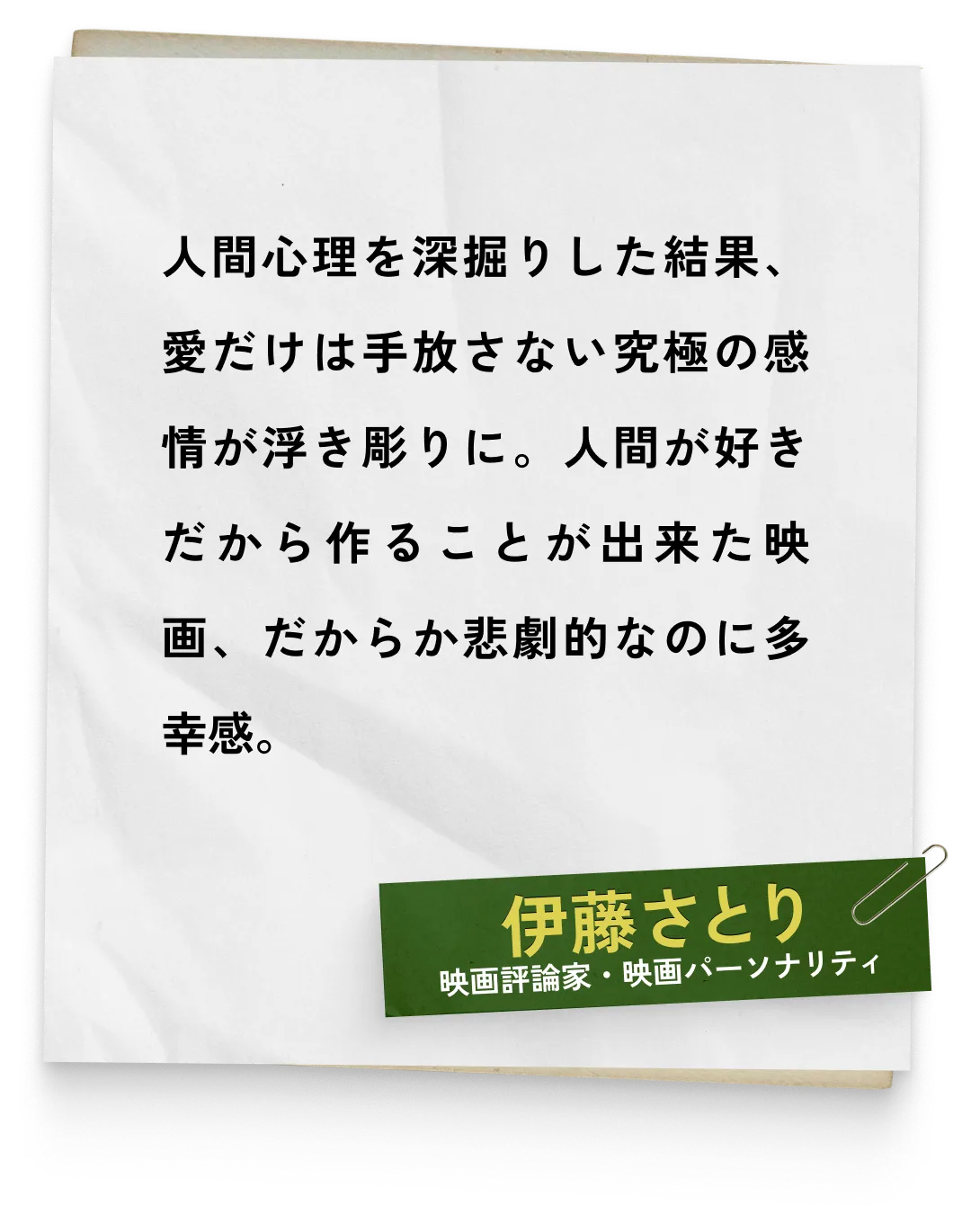 _伊藤さとり/映画評論家・映画パーソナリティ　人間心理を深掘りした結果、愛だけは手放さない究極の感情が浮き彫りに。人間が好きだから作ることが出来た映画、だからか悲劇的なのに多幸感。
