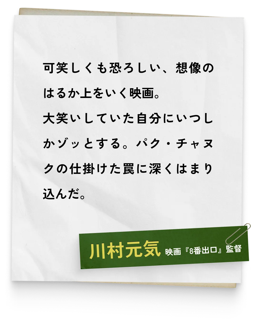 _川村元気/映画『8番出口』監督　可笑しくも恐ろしい、想像のはるか上をいく映画。大笑いしていた自分にいつしかゾッとする。パク・チャヌクの仕掛けた罠に深くはまり込んだ。