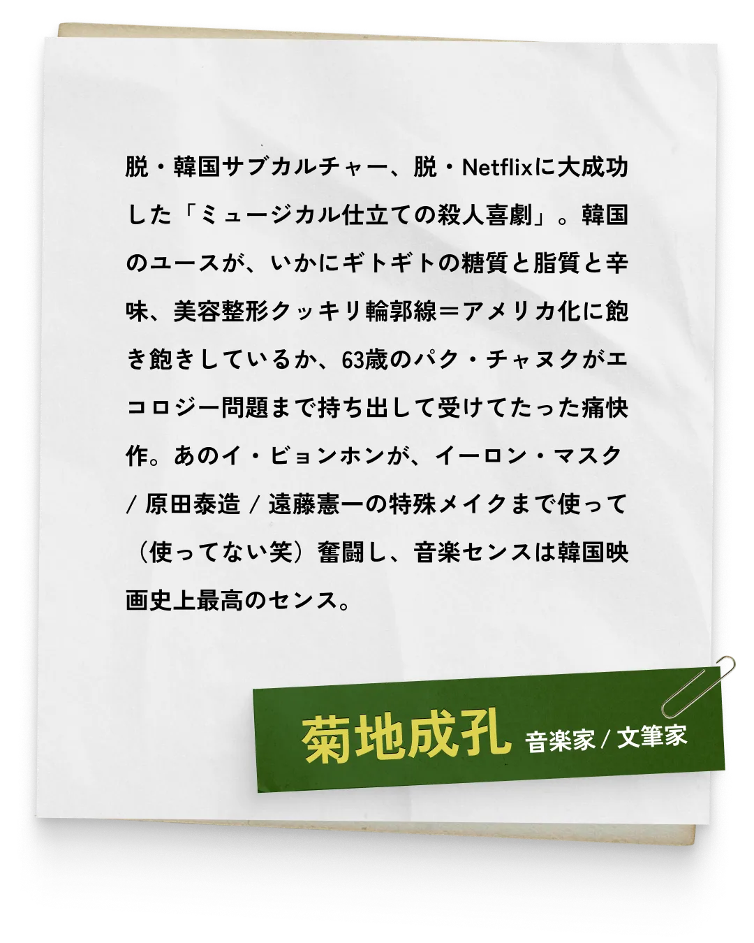 _菊地成孔/音楽家 / 文筆家　脱・韓国サブカルチャー、脱・Netflixに大成功した「ミュージカル仕立ての殺人喜劇」。韓国のユースが、いかにギトギトの糖質と脂質と辛味、美容整形クッキリ輪郭線＝アメリカ化に飽き飽きしているか、63歳のパク・チャヌクがエコロジー問題まで持ち出して受けてたった痛快作。あのイ・ビョンホンが、イーロン・マスク / 原田泰造 / 遠藤憲一の特殊メイクまで使って（使ってない笑）奮闘し、音楽センスは韓国映画史上最高のセンス。