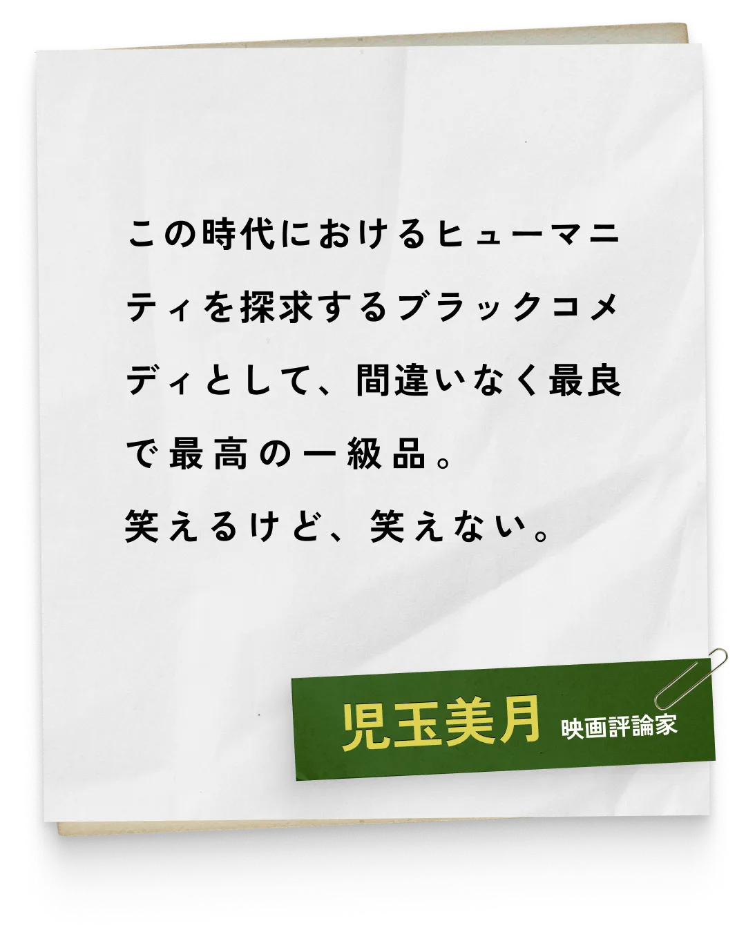_児玉美月/映画評論家　この時代におけるヒューマニティを探求するブラックコメディとして、間違いなく最良で最高の一級品。笑えるけど、笑えない。