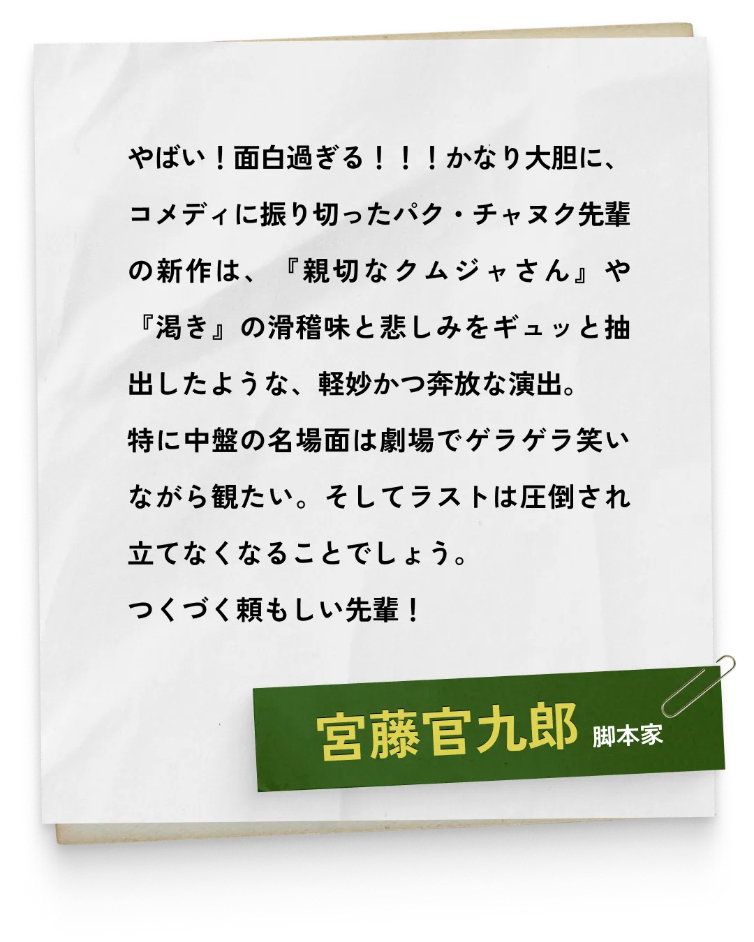 _宮藤官九郎/脚本家　やばい！面白過ぎる！！！かなり大胆に、コメディに振り切ったパク・チャヌク先輩の新作は、『親切なクムジャさん』や『渇き』の滑稽味と悲しみをギュッと抽出したような、軽妙かつ奔放な演出。特に中盤の名場面は劇場でゲラゲラ笑いながら観たい。そしてラストは圧倒され立てなくなることでしょう。つくづく頼もしい先輩！