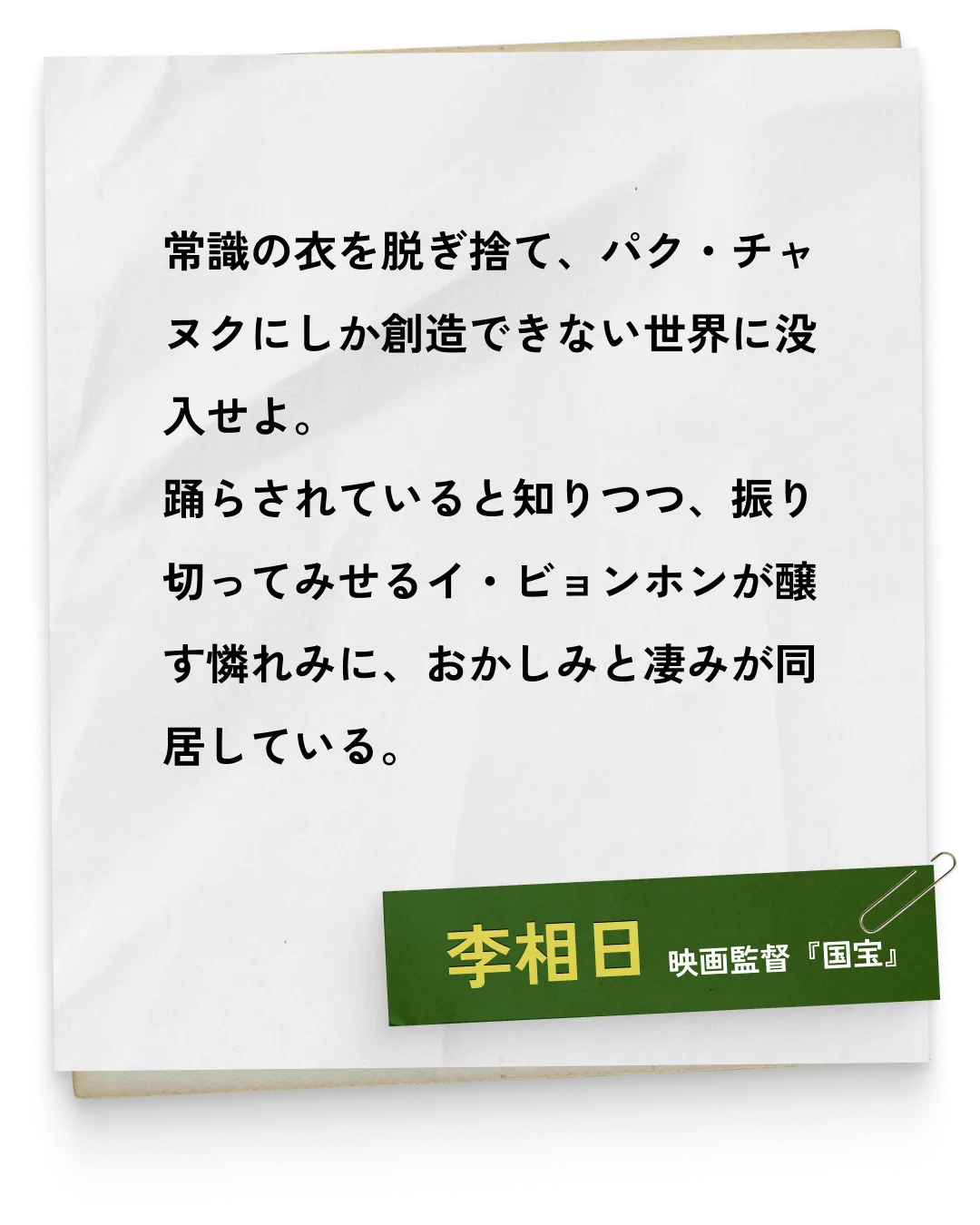 _李相日/映画監督『国宝』　常識の衣を脱ぎ捨て、パク・チャヌクにしか創造できない世界に没入せよ。踊らされていると知りつつ、振り切ってみせるイ・ビョンホンが醸す憐れみに、おかしみと凄みが同居している。