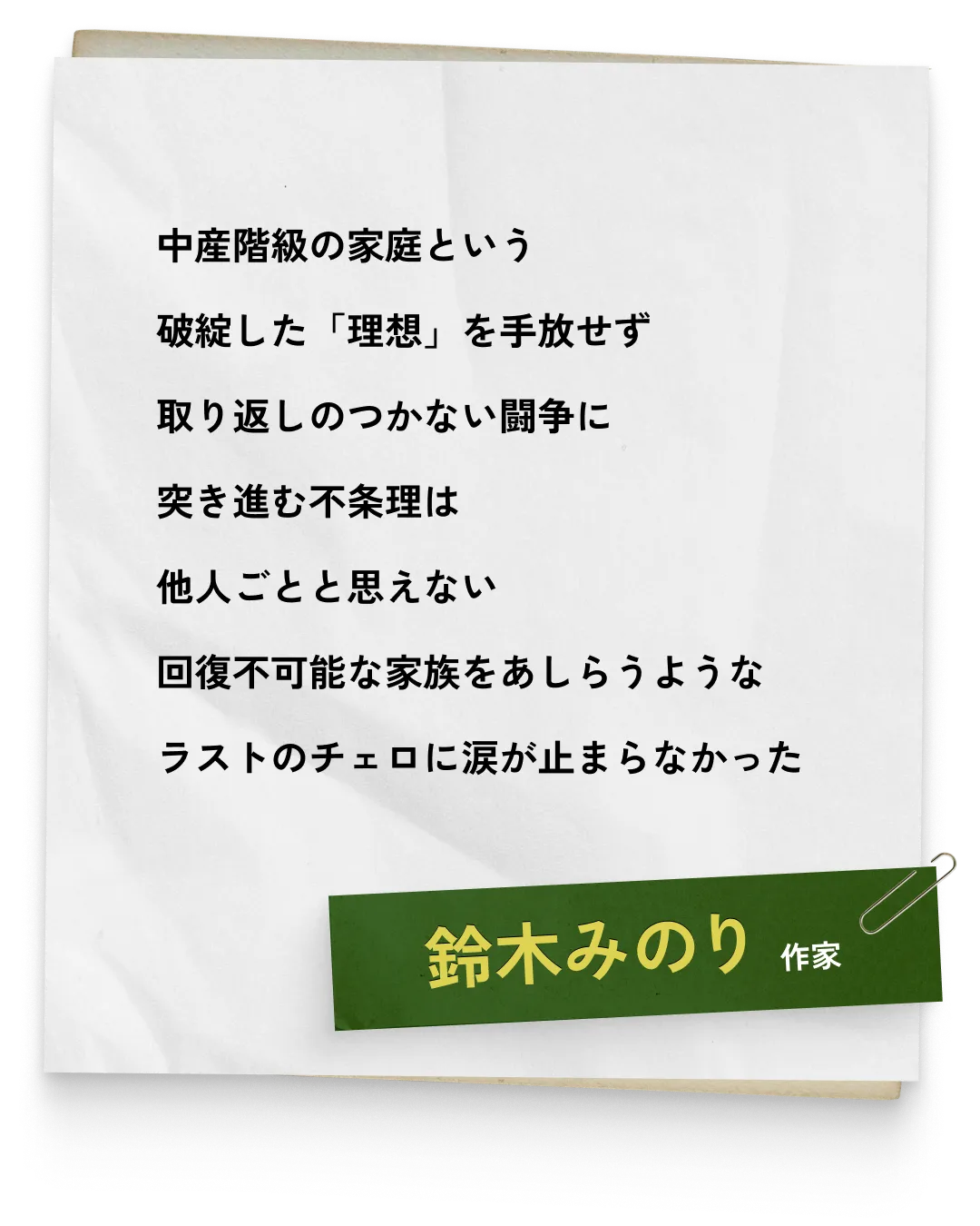 _鈴木みのり/作家　中産階級の家庭という破綻した「理想」を手放せず取り返しのつかない闘争に突き進む不条理は他人ごとと思えない回復不可能な家族をあしらうようなラストのチェロに涙が止まらなかった